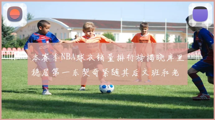 本赛季NBA球衣销量排行榜揭晓库里稳居第一东契奇紧随其后文班和老詹表现不俗