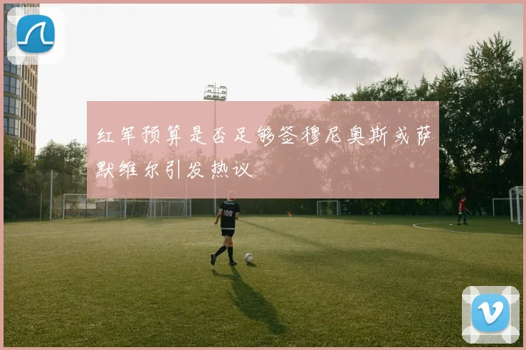 红军预算是否足够签穆尼奥斯或萨默维尔引发热议