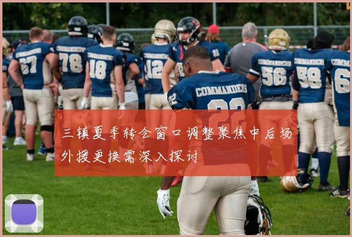 三镇夏季转会窗口调整聚焦中后场外援更换需深入探讨