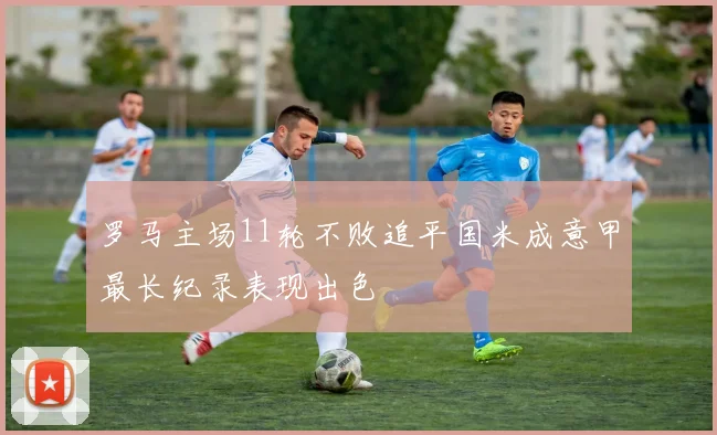 罗马主场11轮不败追平国米成意甲最长纪录表现出色