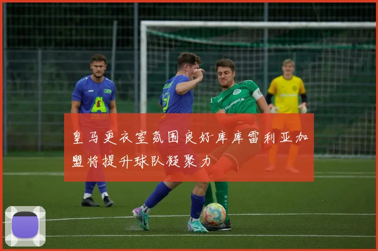 皇马更衣室氛围良好库库雷利亚加盟将提升球队凝聚力