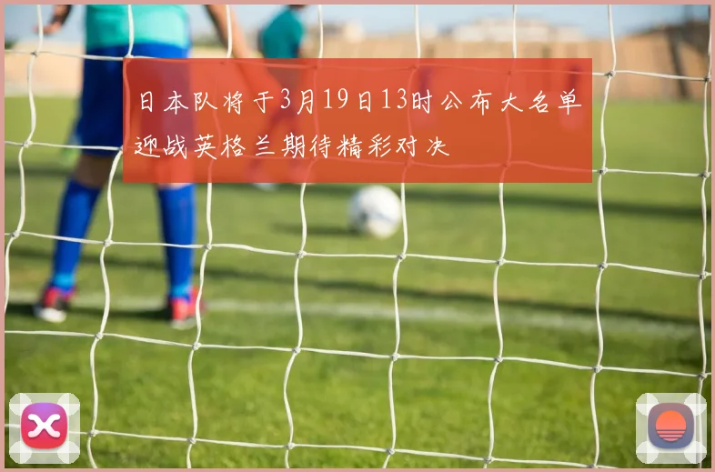 日本队将于3月19日13时公布大名单迎战英格兰期待精彩对决