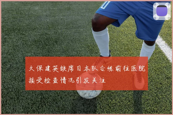 久保建英缺席日本队合练前往医院接受检查情况引发关注