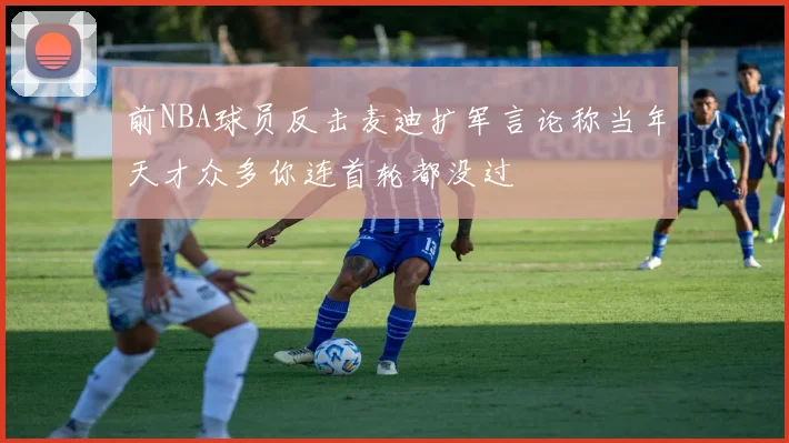 前NBA球员反击麦迪扩军言论称当年天才众多你连首轮都没过