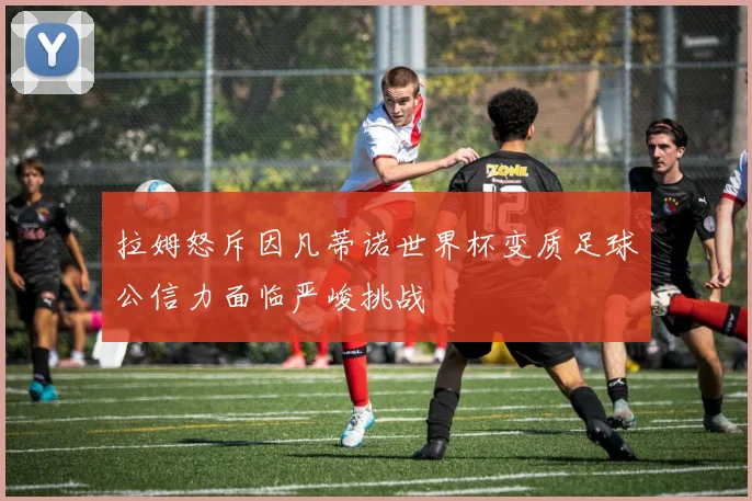 拉姆怒斥因凡蒂诺世界杯变质足球公信力面临严峻挑战