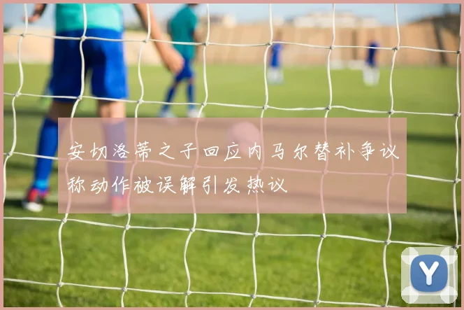 安切洛蒂之子回应内马尔替补争议称动作被误解引发热议