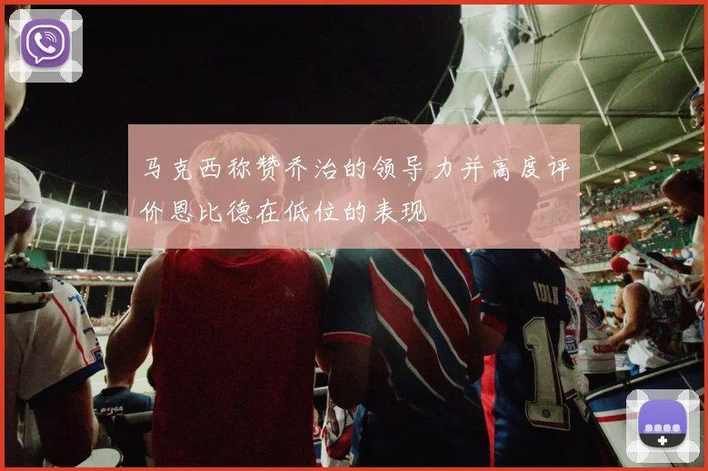 马克西称赞乔治的领导力并高度评价恩比德在低位的表现