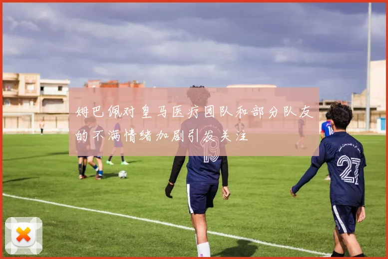 姆巴佩对皇马医疗团队和部分队友的不满情绪加剧引发关注