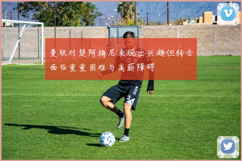 曼联对楚阿梅尼表现出兴趣但转会面临重重困难与高薪障碍