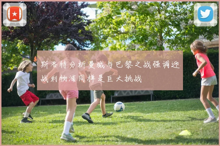 斯洛特分析曼城与巴黎之战强调迎战利物浦同样是巨大挑战