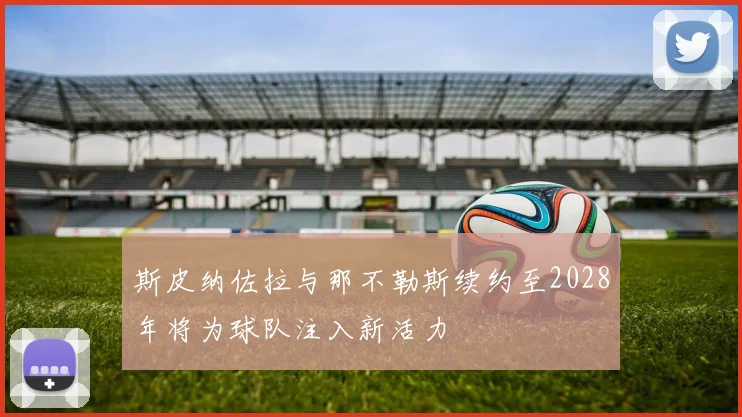 斯皮纳佐拉与那不勒斯续约至2028年将为球队注入新活力