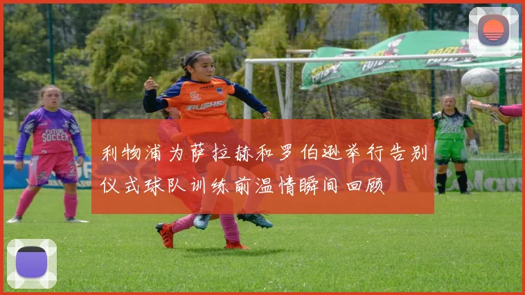 利物浦为萨拉赫和罗伯逊举行告别仪式球队训练前温情瞬间回顾