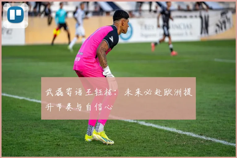 武磊寄语王钰栋：未来必赴欧洲提升节奏与自信心