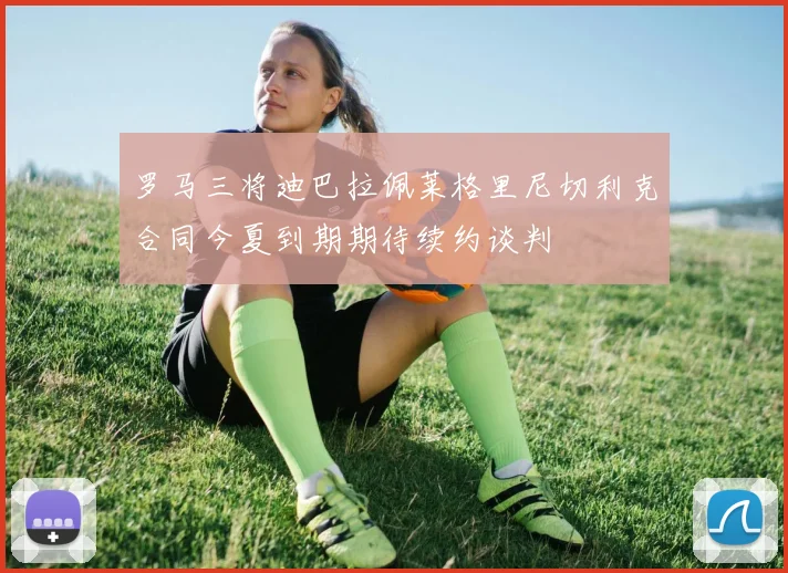 罗马三将迪巴拉佩莱格里尼切利克合同今夏到期期待续约谈判