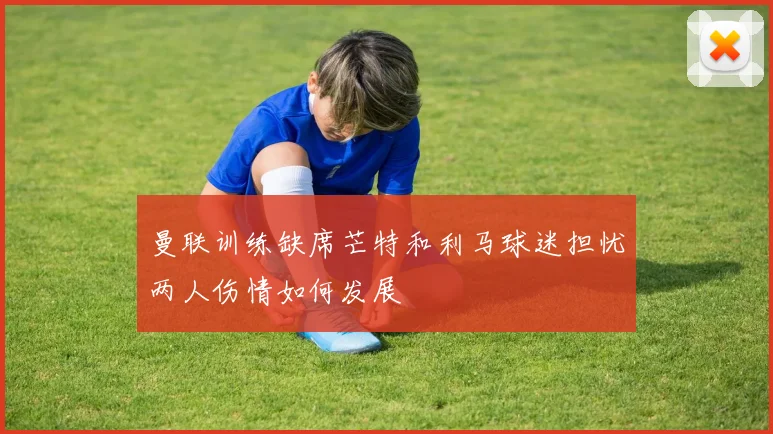 曼联训练缺席芒特和利马球迷担忧两人伤情如何发展