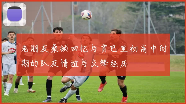老朋友桑顿回忆与贾巴里初高中时期的队友情谊与交锋经历