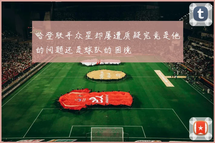 哈登联手众星却屡遭质疑究竟是他的问题还是球队的困境