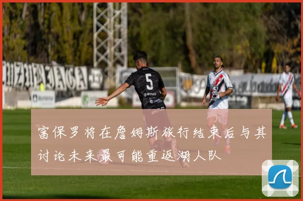 富保罗将在詹姆斯旅行结束后与其讨论未来最可能重返湖人队