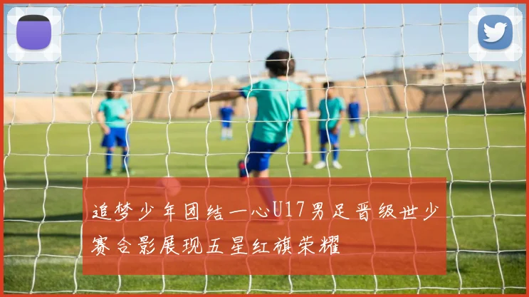 追梦少年团结一心U17男足晋级世少赛合影展现五星红旗荣耀