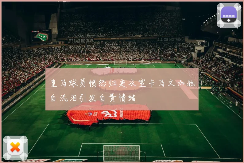 皇马球员愤怒归更衣室卡马文加独自流泪引发自责情绪