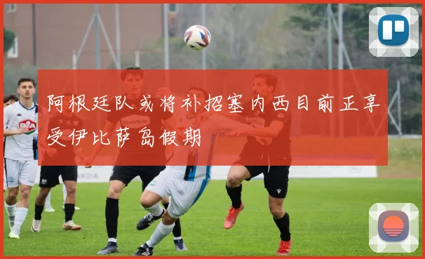 阿根廷队或将补招塞内西目前正享受伊比萨岛假期