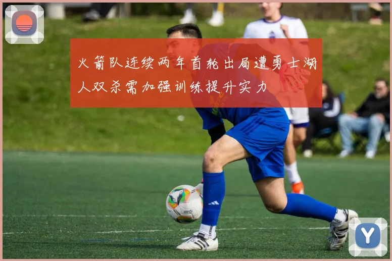 火箭队连续两年首轮出局遭勇士湖人双杀需加强训练提升实力
