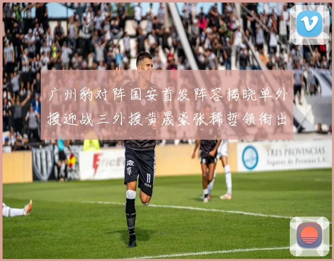 广州豹对阵国安首发阵容揭晓单外援迎战三外援黄晟豪张稀哲领衔出战