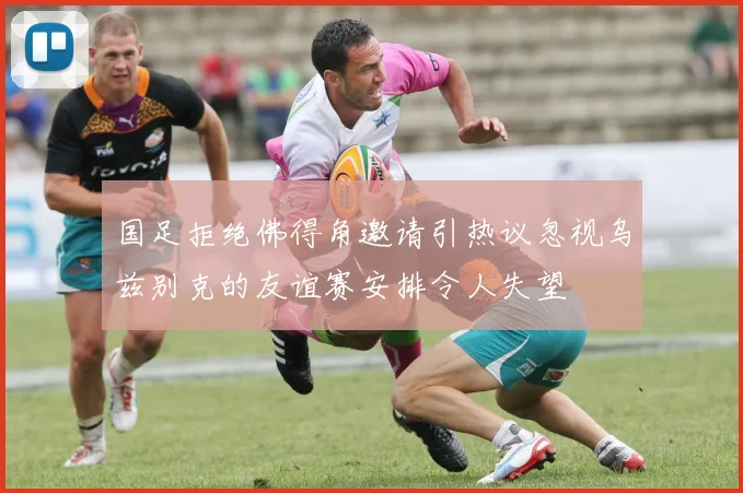国足拒绝佛得角邀请引热议忽视乌兹别克的友谊赛安排令人失望