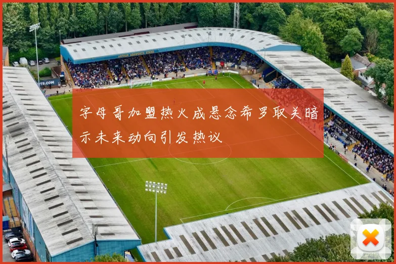 字母哥加盟热火成悬念希罗取关暗示未来动向引发热议