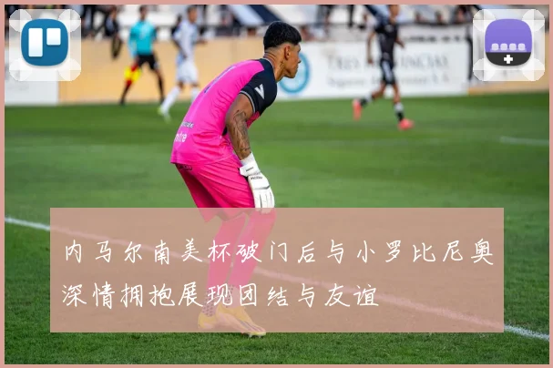 内马尔南美杯破门后与小罗比尼奥深情拥抱展现团结与友谊