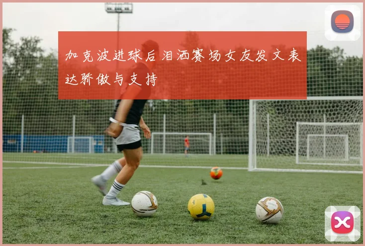 加克波进球后泪洒赛场女友发文表达骄傲与支持