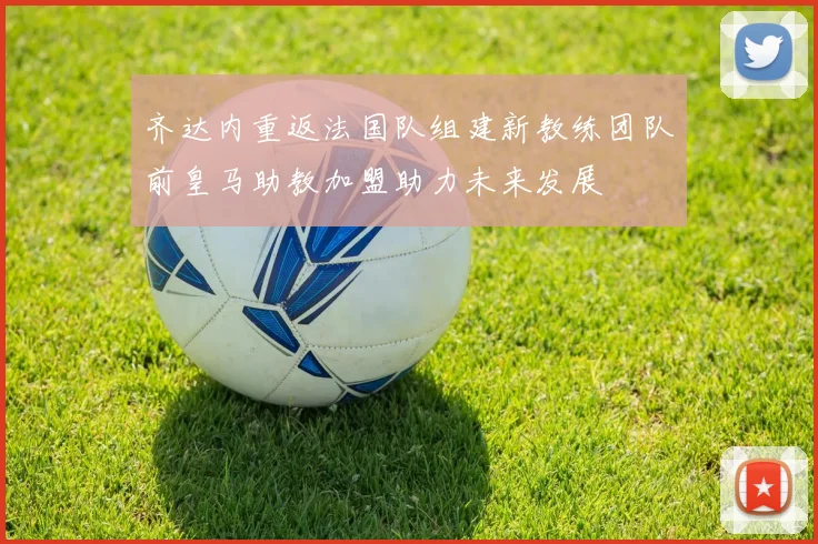 齐达内重返法国队组建新教练团队前皇马助教加盟助力未来发展